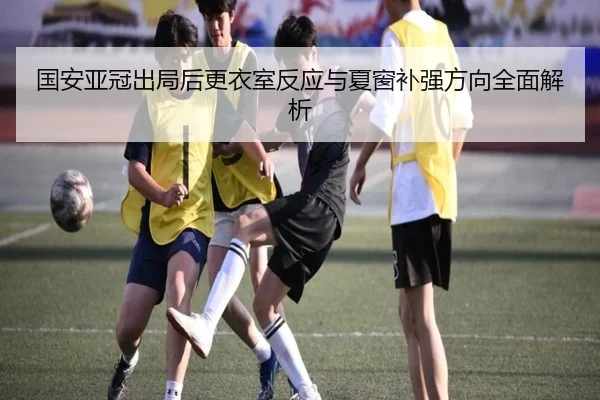 国安亚冠出局后更衣室反应与夏窗补强方向全面解析